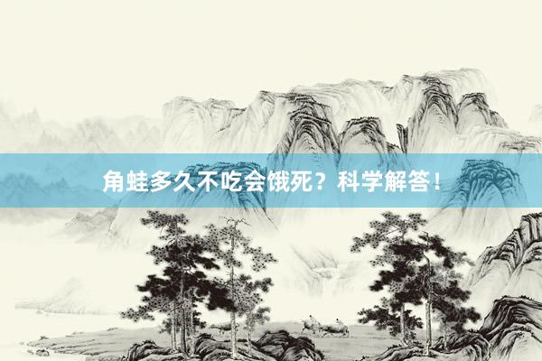 角蛙多久不吃会饿死？科学解答！